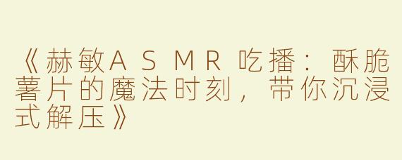 《赫敏ASMR吃播：酥脆薯片的魔法时刻，带你沉浸式解压》