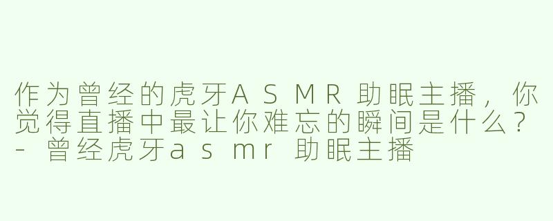 作为曾经的虎牙ASMR助眠主播，你觉得直播中最让你难忘的瞬间是什么？