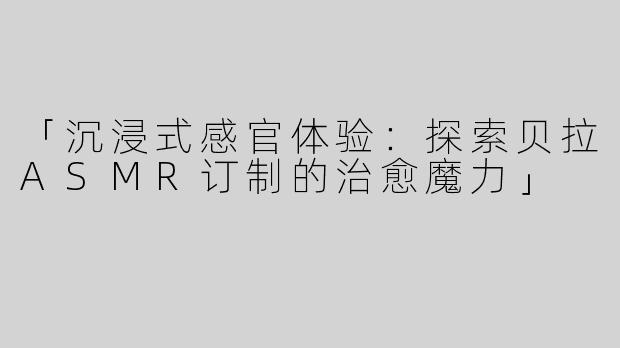 「沉浸式感官体验：探索贝拉ASMR订制的治愈魔力」