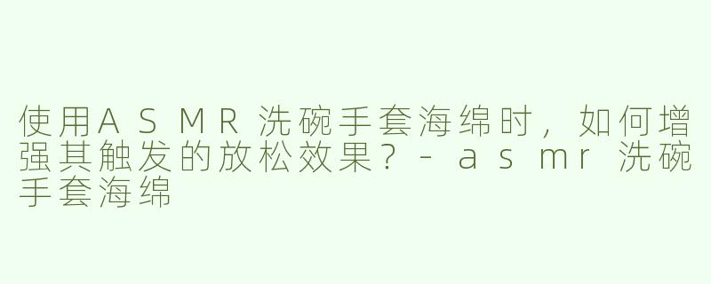 使用ASMR洗碗手套海绵时，如何增强其触发的放松效果？-asmr洗碗手套海绵
