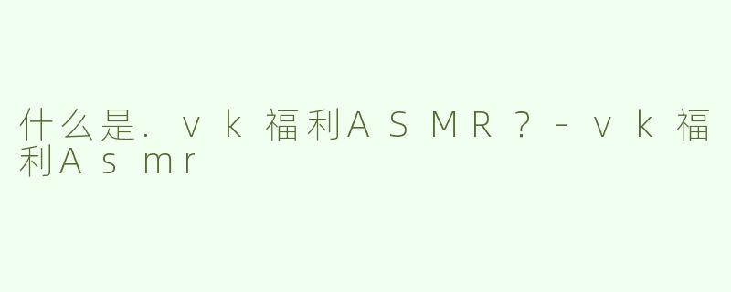什么是.vk福利ASMR？-vk福利Asmr