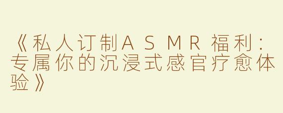 《私人订制ASMR福利：专属你的沉浸式感官疗愈体验》