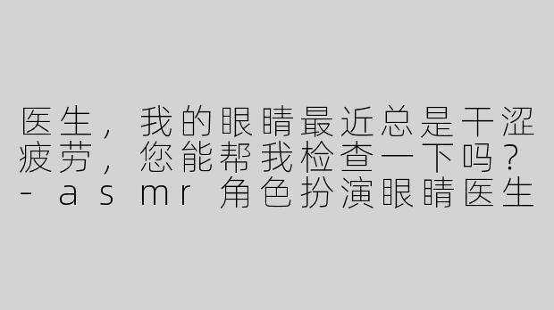 医生，我的眼睛最近总是干涩疲劳，您能帮我检查一下吗？-asmr角色扮演眼睛医生