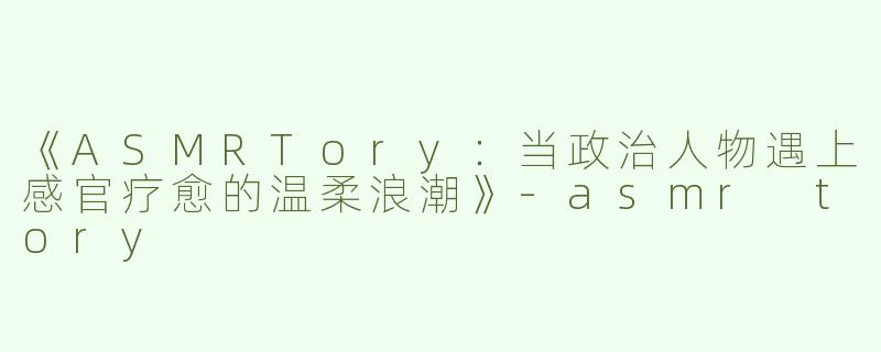 《ASMRTory：当政治人物遇上感官疗愈的温柔浪潮》-asmr tory