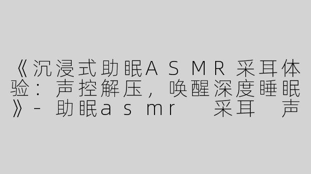 《沉浸式助眠ASMR采耳体验：声控解压，唤醒深度睡眠》