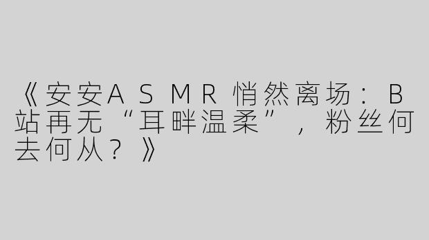 《安安ASMR悄然离场：B站再无“耳畔温柔”，粉丝何去何从？》
