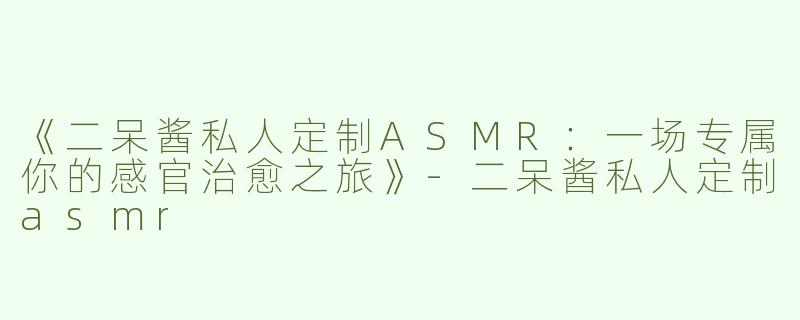 《二呆酱私人定制ASMR：一场专属你的感官治愈之旅》