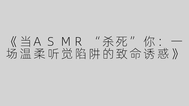 《当ASMR“杀死”你：一场温柔听觉陷阱的致命诱惑》