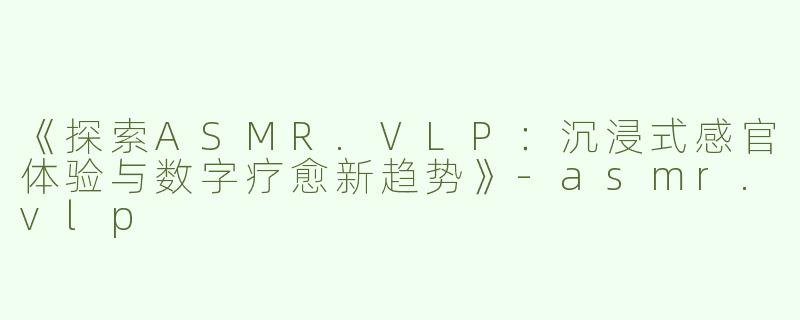 《探索ASMR.VLP：沉浸式感官体验与数字疗愈新趋势》-asmr.vlp