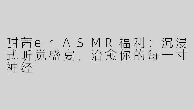 甜茜erASMR福利：沉浸式听觉盛宴，治愈你的每一寸神经