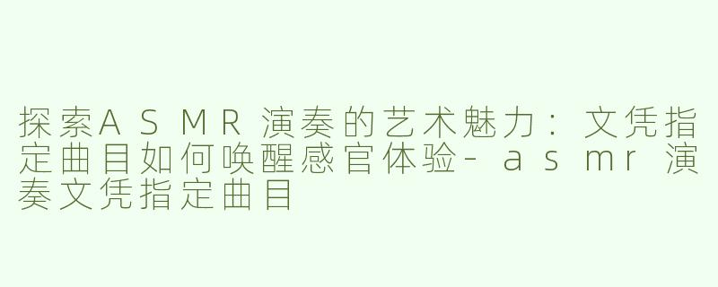 探索ASMR演奏的艺术魅力：文凭指定曲目如何唤醒感官体验-asmr演奏文凭指定曲目