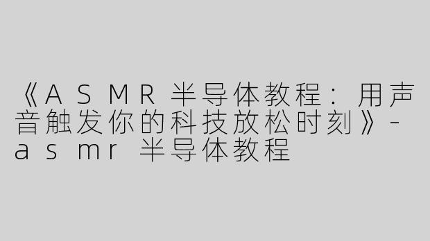 《ASMR半导体教程：用声音触发你的科技放松时刻》-asmr半导体教程
