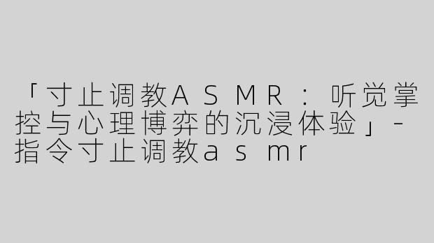 「寸止调教ASMR：听觉掌控与心理博弈的沉浸体验」-指令寸止调教asmr