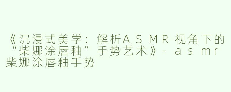 《沉浸式美学：解析ASMR视角下的“柴娜涂唇釉”手势艺术》