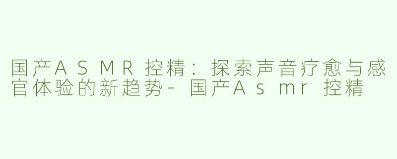 国产ASMR控精：探索声音疗愈与感官体验的新趋势-国产Asmr控精