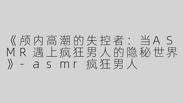 《颅内高潮的失控者：当ASMR遇上疯狂男人的隐秘世界》-asmr疯狂男人