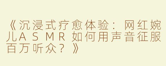 《沉浸式疗愈体验：网红婉儿ASMR如何用声音征服百万听众？》