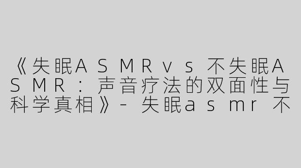《失眠ASMRvs不失眠ASMR：声音疗法的双面性与科学真相》-失眠asmr不失眠asmr