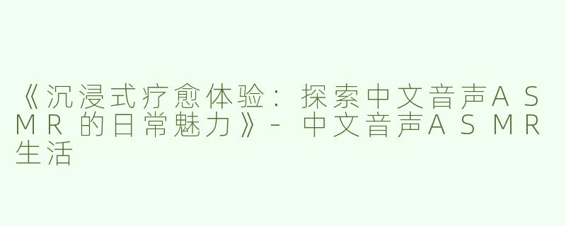 《沉浸式疗愈体验：探索中文音声ASMR的日常魅力》-中文音声ASMR生活