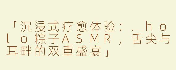 「沉浸式疗愈体验：.holo粽子ASMR，舌尖与耳畔的双重盛宴」