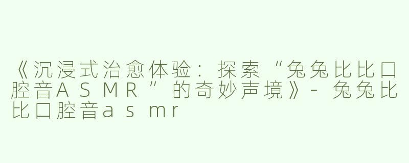 《沉浸式治愈体验：探索“兔兔比比口腔音ASMR”的奇妙声境》-兔兔比比口腔音asmr
