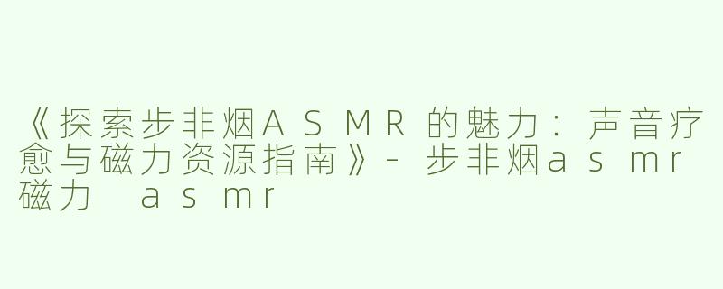 《探索步非烟ASMR的魅力：声音疗愈与磁力资源指南》-步非烟asmr磁力 asmr