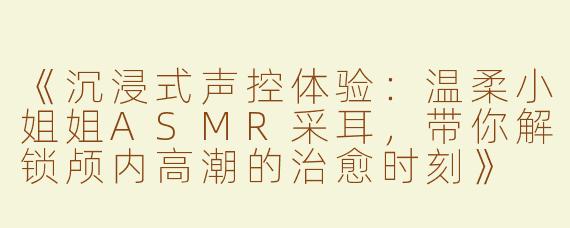《沉浸式声控体验：温柔小姐姐ASMR采耳，带你解锁颅内高潮的治愈时刻》