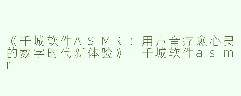 《千城软件ASMR：用声音疗愈心灵的数字时代新体验》
