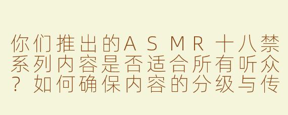 你们推出的ASMR十八禁系列内容是否适合所有听众？如何确保内容的分级与传播合规？
