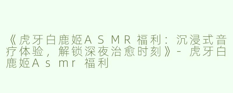 《虎牙白鹿姬ASMR福利：沉浸式音疗体验，解锁深夜治愈时刻》-虎牙白鹿姬Asmr福利