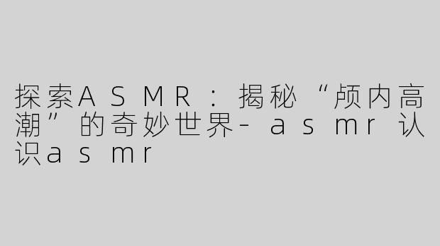 探索ASMR：揭秘“颅内高潮”的奇妙世界-asmr认识asmr