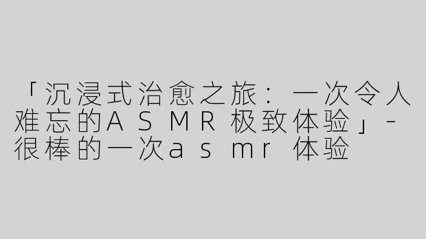 「沉浸式治愈之旅：一次令人难忘的ASMR极致体验」