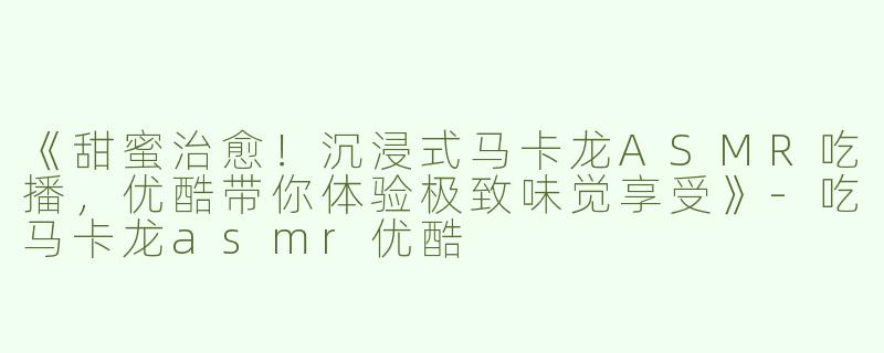 《甜蜜治愈！沉浸式马卡龙ASMR吃播，优酷带你体验极致味觉享受》-吃马卡龙asmr优酷