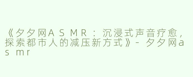 《夕夕网ASMR：沉浸式声音疗愈，探索都市人的减压新方式》