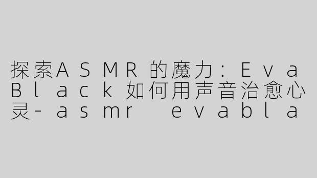 探索ASMR的魔力：EvaBlack如何用声音治愈心灵-asmr evablack