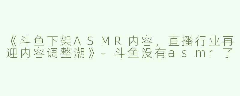 《斗鱼下架ASMR内容，直播行业再迎内容调整潮》