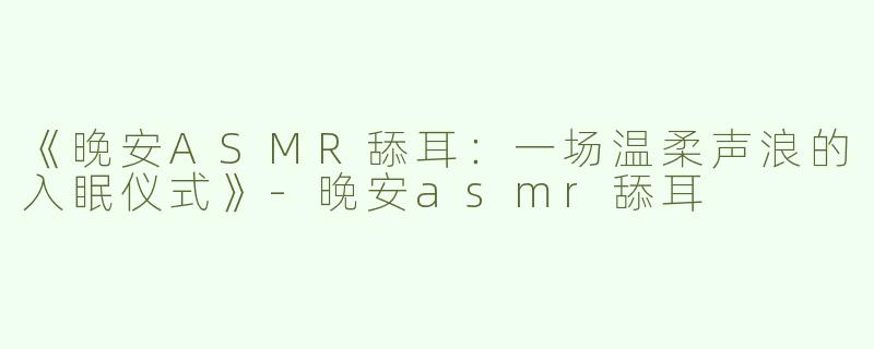 《晚安ASMR舔耳：一场温柔声浪的入眠仪式》-晚安asmr舔耳