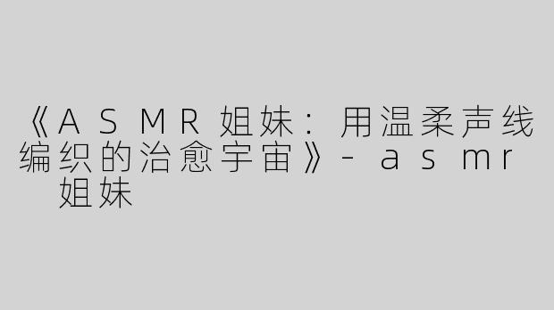 《ASMR姐妹：用温柔声线编织的治愈宇宙》-asmr 姐妹