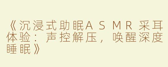《沉浸式助眠ASMR采耳体验：声控解压，唤醒深度睡眠》
