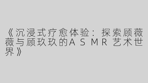 《沉浸式疗愈体验：探索顾薇薇与顾玖玖的ASMR艺术世界》