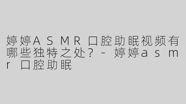 婷婷ASMR口腔助眠视频有哪些独特之处？-婷婷asmr口腔助眠