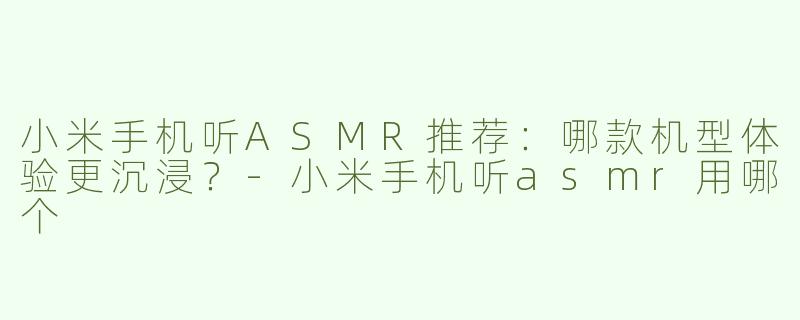 小米手机听ASMR推荐：哪款机型体验更沉浸？