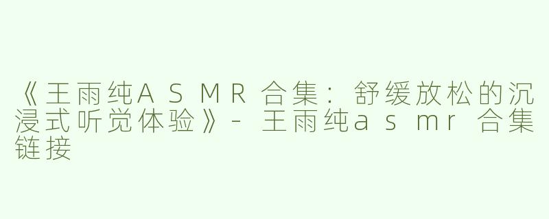 《王雨纯ASMR合集：舒缓放松的沉浸式听觉体验》-王雨纯asmr合集链接