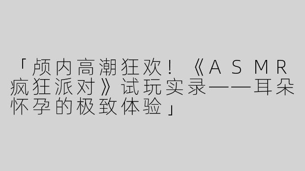 「颅内高潮狂欢！《ASMR疯狂派对》试玩实录——耳朵怀孕的极致体验」