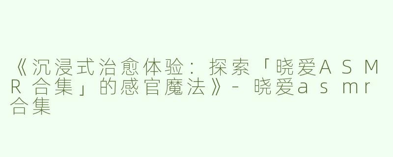 《沉浸式治愈体验：探索「晓爱ASMR合集」的感官魔法》-晓爱asmr合集