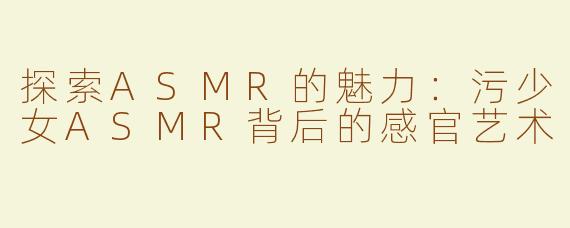 探索ASMR的魅力：污少女ASMR背后的感官艺术