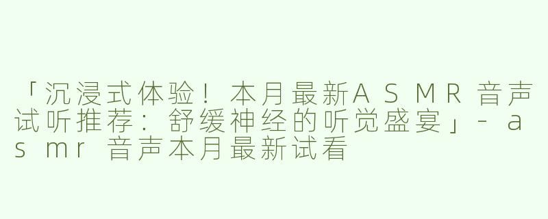 「沉浸式体验！本月最新ASMR音声试听推荐：舒缓神经的听觉盛宴」