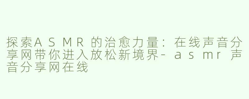 探索ASMR的治愈力量：在线声音分享网带你进入放松新境界-asmr声音分享网在线