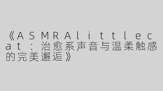 《ASMRAlittlecat：治愈系声音与温柔触感的完美邂逅》