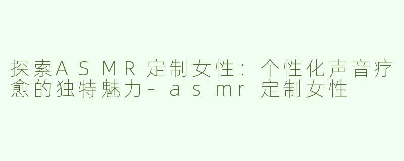 探索ASMR定制女性：个性化声音疗愈的独特魅力-asmr定制女性
